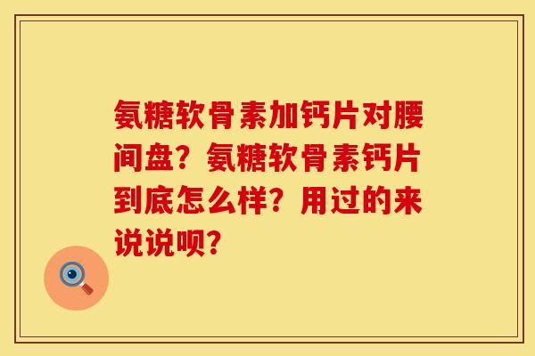 氨糖软骨素加钙片对腰间盘？氨糖软骨素钙片到底怎么样？用过的来说说呗？