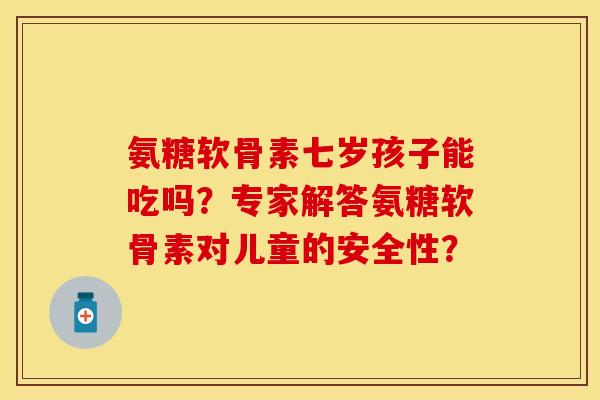 氨糖软骨素七岁孩子能吃吗？专家解答氨糖软骨素对儿童的安全性？