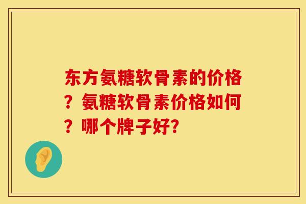 东方氨糖软骨素的价格?氨糖软骨素价格如何?哪个牌子好? 东方氨糖软骨素的价格?氨糖软骨素价格如何?哪个牌子好?