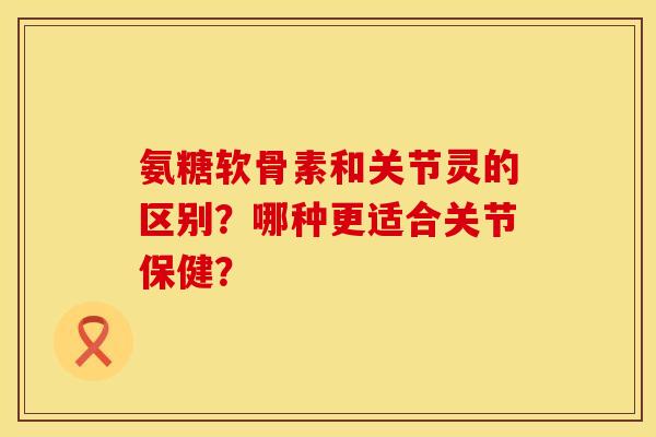 氨糖软骨素和关节灵的区别？哪种更适合关节保健？