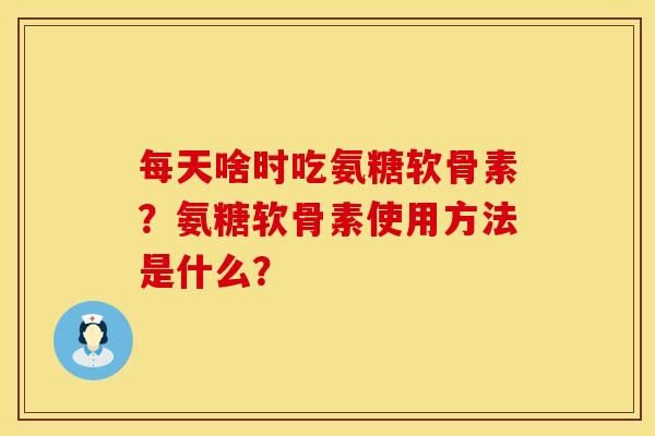每天啥时吃氨糖软骨素?氨糖软骨素使用方法是什么? 每天啥时吃氨糖软骨素?氨糖软骨素使用方法是什么?