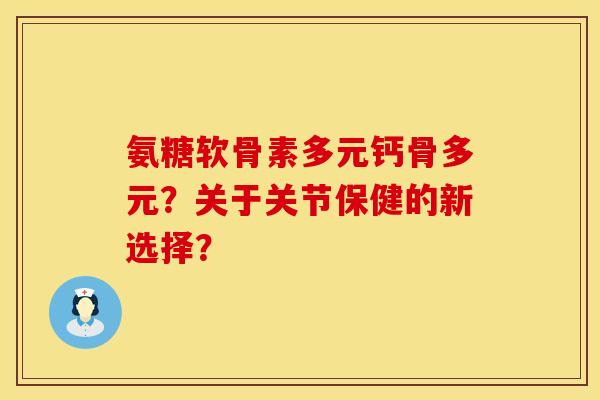 氨糖软骨素多元钙骨多元？关于关节保健的新选择？