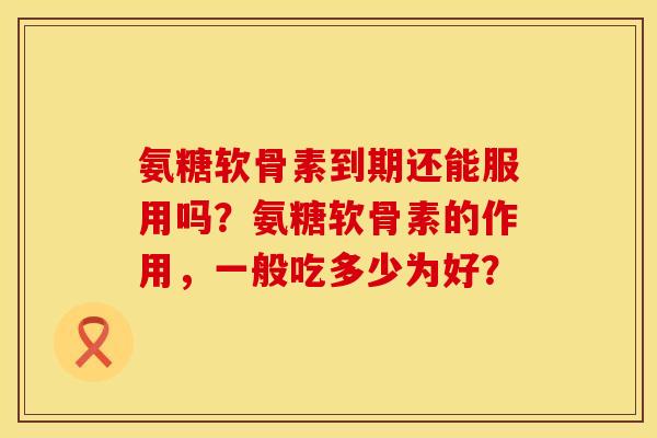 氨糖软骨素到期还能服用吗？氨糖软骨素的作用，一般吃多少为好？