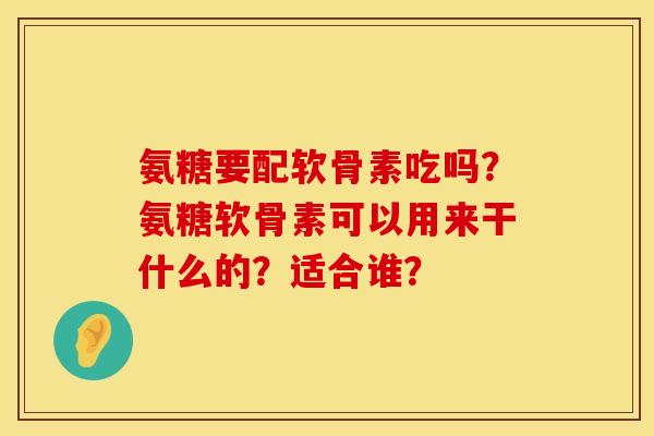 氨糖要配软骨素吃吗？氨糖软骨素可以用来干什么的？适合谁？