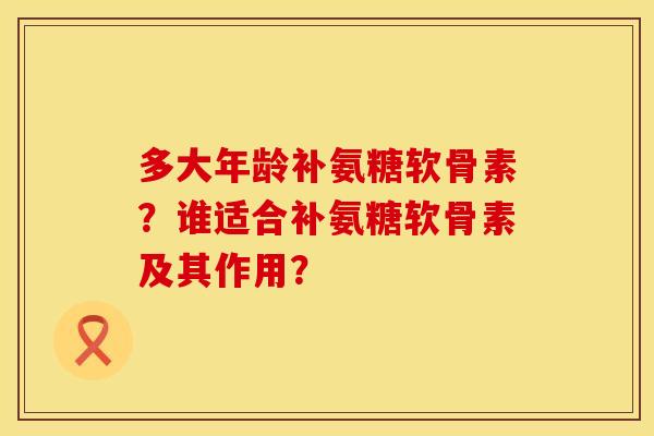 多大年龄补氨糖软骨素？谁适合补氨糖软骨素及其作用？