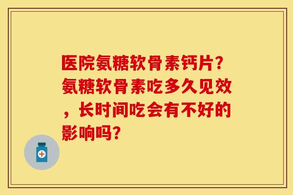 医院氨糖软骨素钙片？氨糖软骨素吃多久见效，长时间吃会有不好的影响吗？