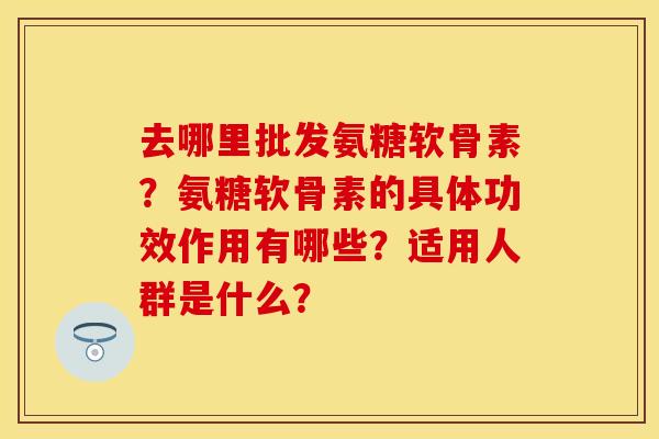 去哪里批发氨糖软骨素?氨糖软骨素的具体功效作用有哪些?适用人群是什么? 去哪里批发氨糖软骨素?氨糖软骨素的具体功效作用有哪些?适用人群是什么?