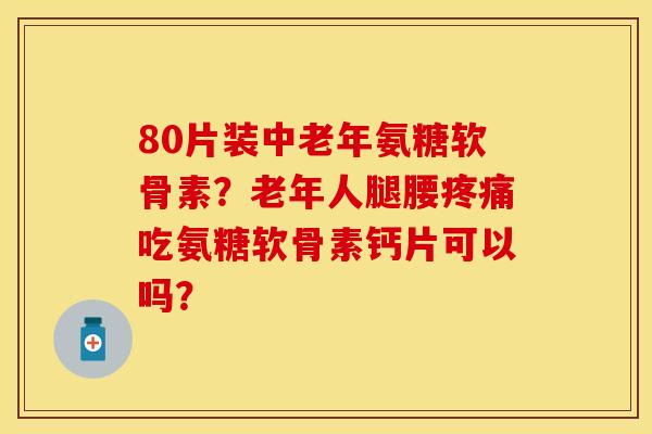 80片装中老年氨糖软骨素?老年人腿腰吃氨糖软骨素钙片可以吗? 80片装中老年氨糖软骨素?老年人腿腰吃氨糖软骨素钙片可以吗?