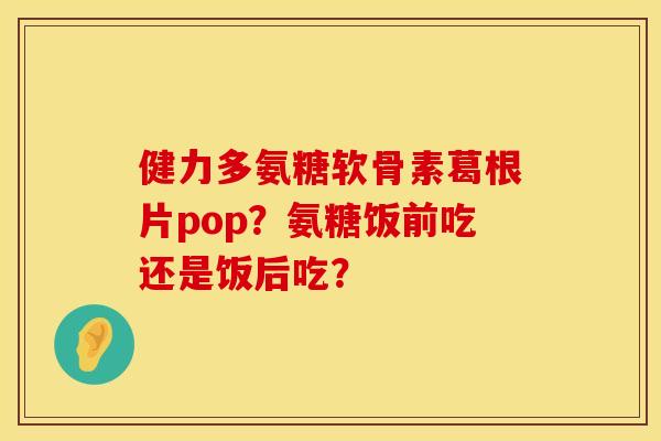 健力多氨糖软骨素葛根片pop?氨糖饭前吃还是饭后吃? 健力多氨糖软骨素葛根片pop?氨糖饭前吃还是饭后吃?