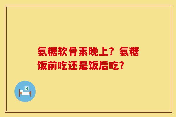 氨糖软骨素晚上？氨糖饭前吃还是饭后吃？
