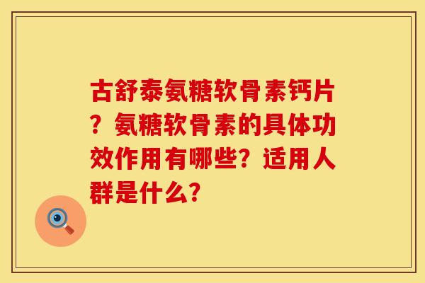 古舒泰氨糖软骨素钙片？氨糖软骨素的具体功效作用有哪些？适用人群是什么？