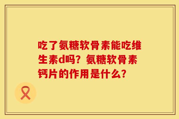 吃了氨糖软骨素能吃维生素d吗？氨糖软骨素钙片的作用是什么？