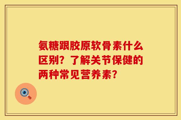 氨糖跟胶原软骨素什么区别？了解关节保健的两种常见营养素？