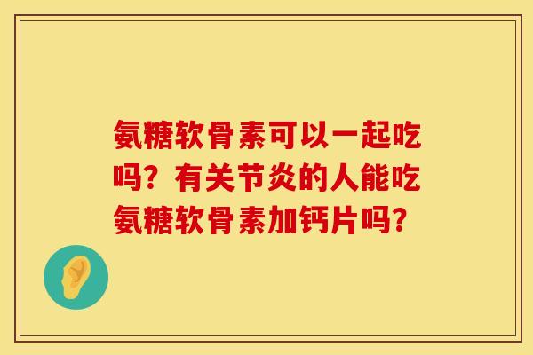 氨糖软骨素可以一起吃吗？有关节炎的人能吃氨糖软骨素加钙片吗？