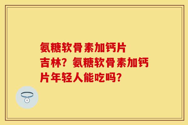 氨糖软骨素加钙片  吉林？氨糖软骨素加钙片年轻人能吃吗？