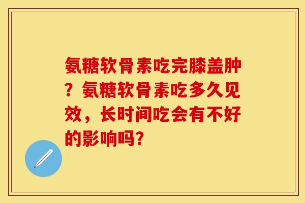 氨糖软骨素吃完膝盖肿？氨糖软骨素吃多久见效，长时间吃会有不好的影响吗？