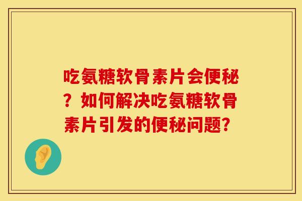 吃氨糖软骨素片会便秘？如何解决吃氨糖软骨素片引发的便秘问题？