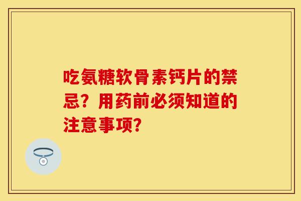 吃氨糖软骨素钙片的禁忌？用药前必须知道的注意事项？