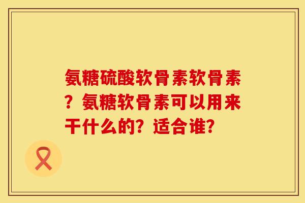 氨糖硫酸软骨素软骨素？氨糖软骨素可以用来干什么的？适合谁？