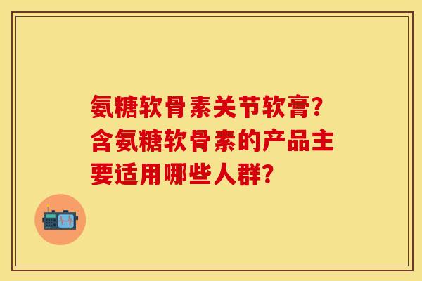 氨糖软骨素关节软膏？含氨糖软骨素的产品主要适用哪些人群？