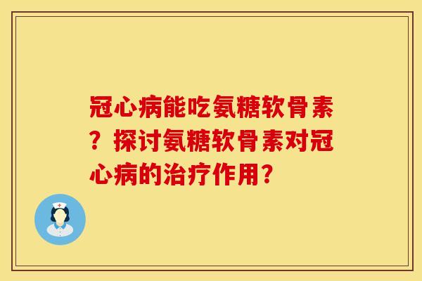 冠心病能吃氨糖软骨素？探讨氨糖软骨素对冠心病的治疗作用？
