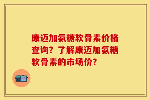 康迈加氨糖软骨素价格查询？了解康迈加氨糖软骨素的市场价？