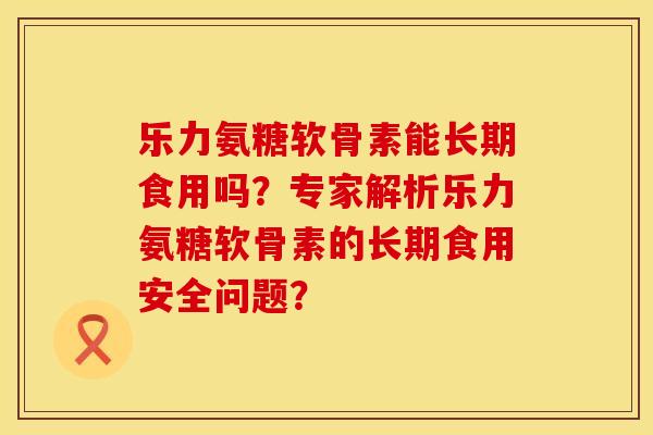 乐力氨糖软骨素能长期食用吗？专家解析乐力氨糖软骨素的长期食用安全问题？