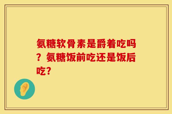 氨糖软骨素是爵着吃吗？氨糖饭前吃还是饭后吃？