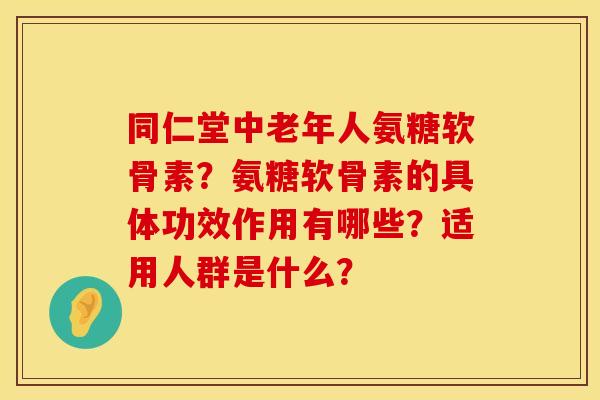 同仁堂中老年人氨糖软骨素？氨糖软骨素的具体功效作用有哪些？适用人群是什么？