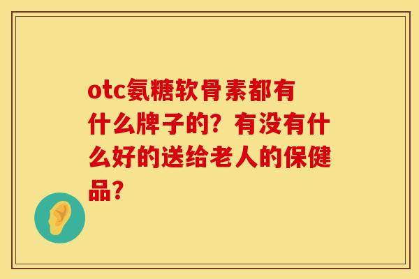 otc氨糖软骨素都有什么牌子的?有没有什么好的送给老人的保健品? otc氨糖软骨素都有什么牌子的?有没有什么好的送给老人的保健品?