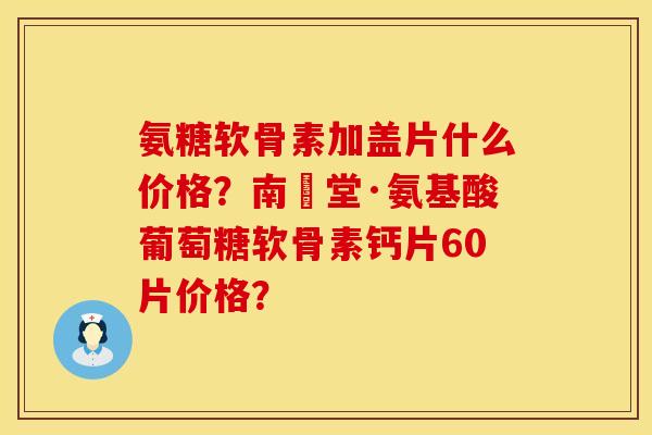 氨糖软骨素加盖片什么价格？南雲堂·氨基酸葡萄糖软骨素钙片60片价格？