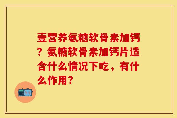 壹营养氨糖软骨素加钙？氨糖软骨素加钙片适合什么情况下吃，有什么作用？
