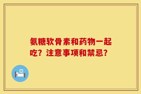 氨糖软骨素和药物一起吃？注意事项和禁忌？