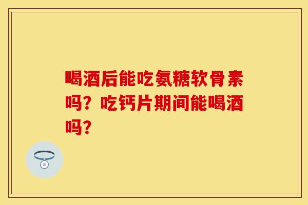 喝酒后能吃氨糖软骨素吗？吃钙片期间能喝酒吗？