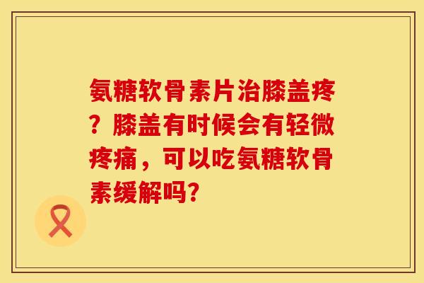 氨糖软骨素片治膝盖疼？膝盖有时候会有轻微疼痛，可以吃氨糖软骨素缓解吗？