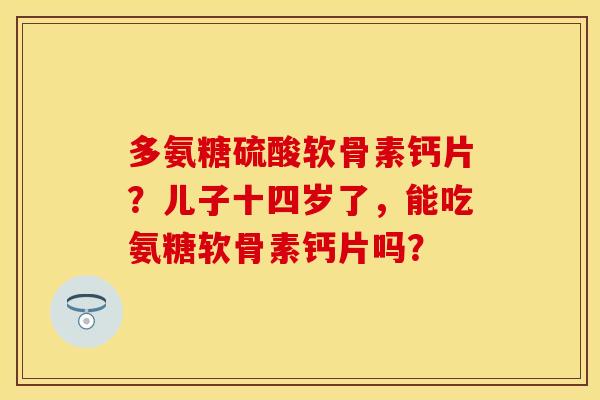 多氨糖硫酸软骨素钙片？儿子十四岁了，能吃氨糖软骨素钙片吗？