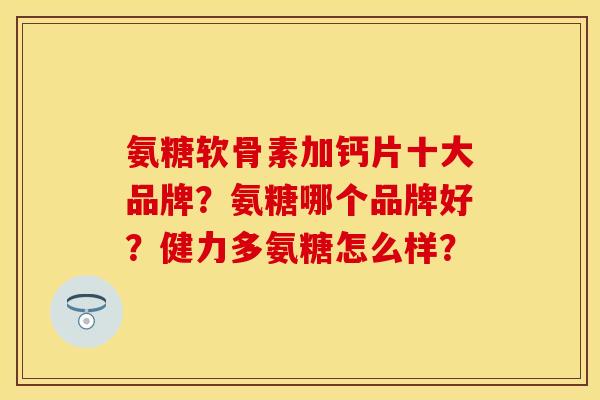 氨糖软骨素加钙片十大品牌？氨糖哪个品牌好？健力多氨糖怎么样？