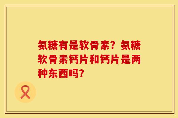 氨糖有是软骨素?氨糖软骨素钙片和钙片是两种东西吗? 氨糖有是软骨素?氨糖软骨素钙片和钙片是两种东西吗?
