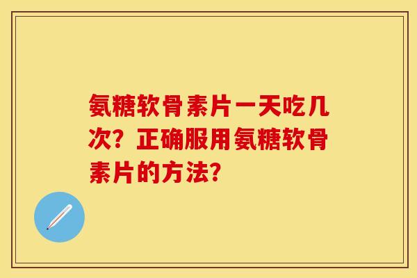 氨糖软骨素片一天吃几次？正确服用氨糖软骨素片的方法？