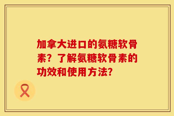 加拿大进口的氨糖软骨素？了解氨糖软骨素的功效和使用方法？