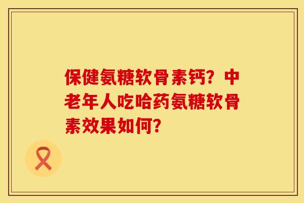 保健氨糖软骨素钙？中老年人吃哈药氨糖软骨素效果如何？