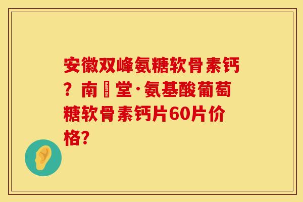 安徽双峰氨糖软骨素钙？南雲堂·氨基酸葡萄糖软骨素钙片60片价格？