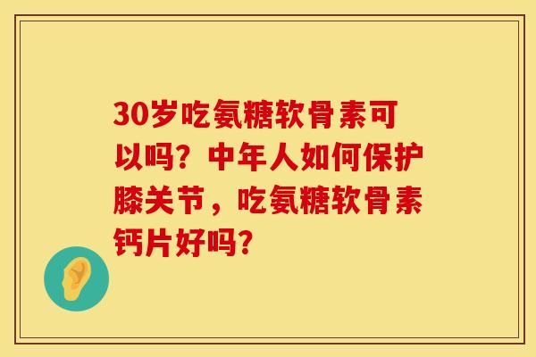 30岁吃氨糖软骨素可以吗？中年人如何保护膝关节，吃氨糖软骨素钙片好吗？
