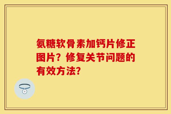 氨糖软骨素加钙片修正图片?修复关节问题的有效方法? 氨糖软骨素加钙片修正图片?修复关节问题的有效方法?