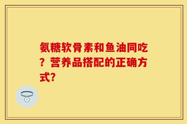 氨糖软骨素和鱼油同吃？营养品搭配的正确方式？