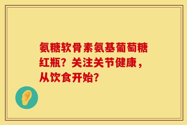 氨糖软骨素氨基葡萄糖红瓶？关注关节健康，从饮食开始？