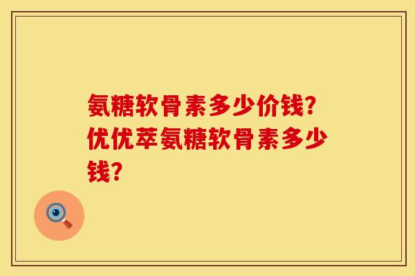 氨糖软骨素多少价钱？优优萃氨糖软骨素多少钱？