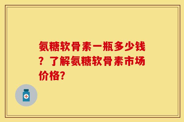 氨糖软骨素一瓶多少钱？了解氨糖软骨素市场价格？