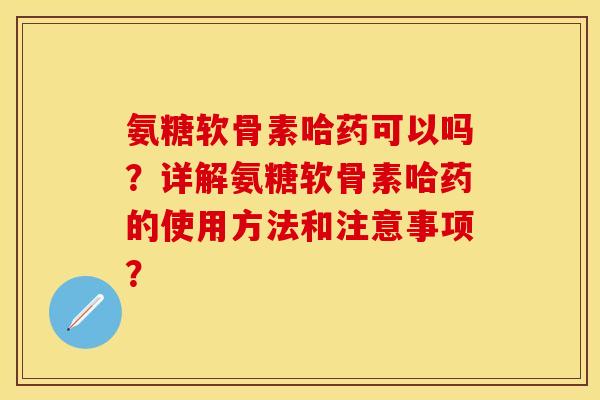 氨糖软骨素哈药可以吗？详解氨糖软骨素哈药的使用方法和注意事项？