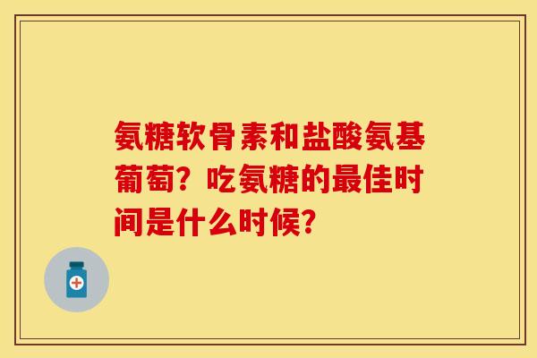 氨糖软骨素和盐酸氨基葡萄?吃氨糖的佳时间是什么时候? 氨糖软骨素和盐酸氨基葡萄?吃氨糖的佳时间是什么时候?